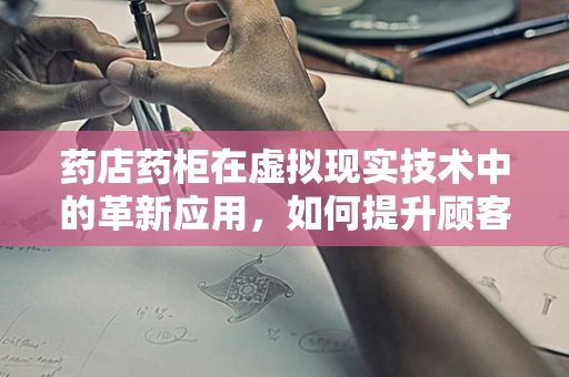 药店药柜在虚拟现实技术中的革新应用，如何提升顾客体验？