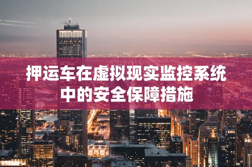 押运车在虚拟现实监控系统中的安全保障措施