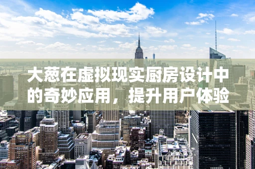 大葱在虚拟现实厨房设计中的奇妙应用，提升用户体验的秘密武器？