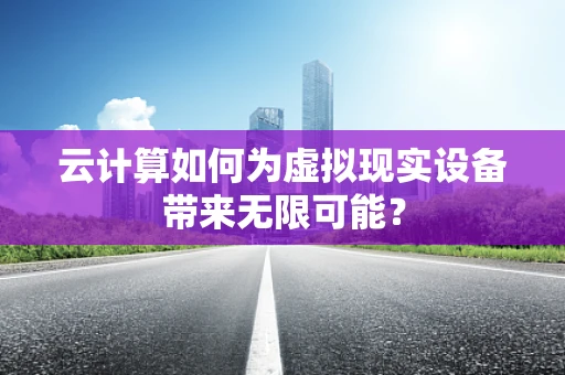 云计算如何为虚拟现实设备带来无限可能？