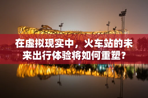 在虚拟现实中，火车站的未来出行体验将如何重塑？