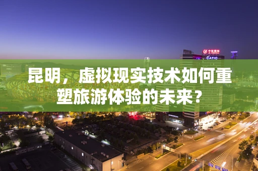昆明，虚拟现实技术如何重塑旅游体验的未来？