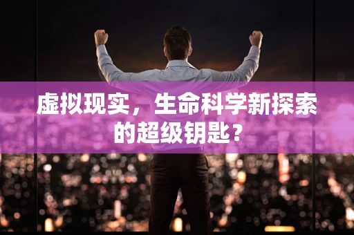 虚拟现实，生命科学新探索的超级钥匙？