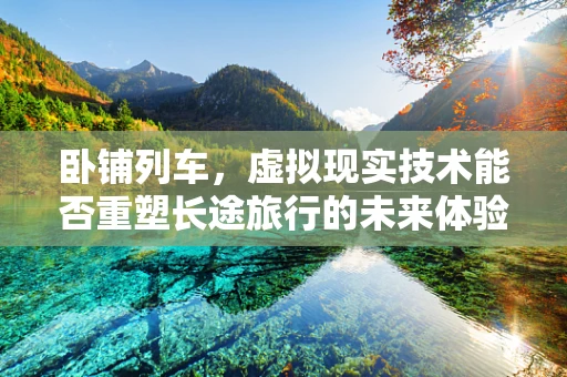 卧铺列车，虚拟现实技术能否重塑长途旅行的未来体验？