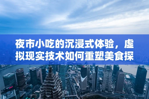 夜市小吃的沉浸式体验，虚拟现实技术如何重塑美食探索之旅？