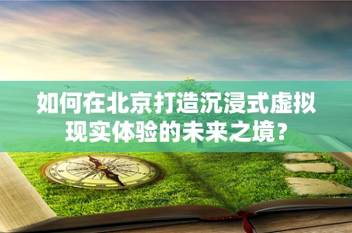 如何在北京打造沉浸式虚拟现实体验的未来之境？