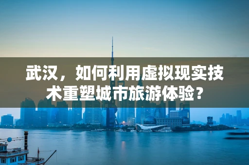 武汉，如何利用虚拟现实技术重塑城市旅游体验？