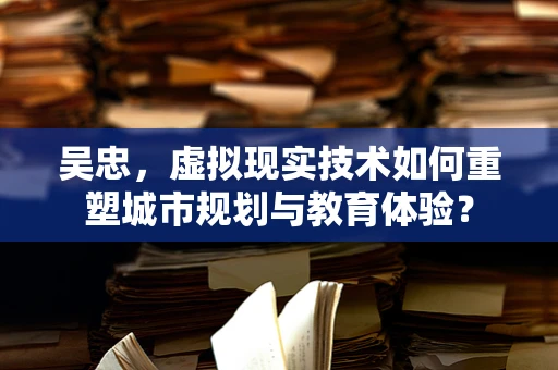 吴忠，虚拟现实技术如何重塑城市规划与教育体验？