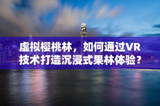 虚拟樱桃林，如何通过VR技术打造沉浸式果林体验？