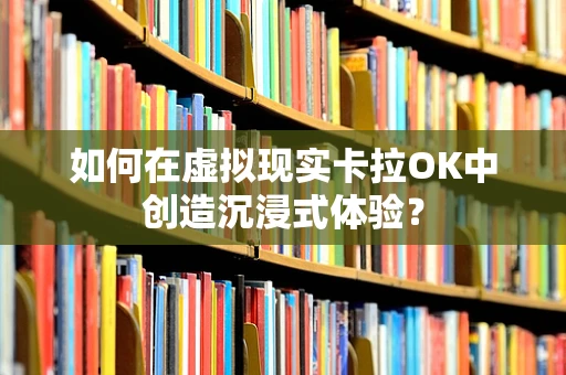 如何在虚拟现实卡拉OK中创造沉浸式体验？