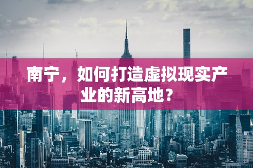 南宁，如何打造虚拟现实产业的新高地？