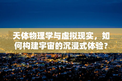 天体物理学与虚拟现实，如何构建宇宙的沉浸式体验？