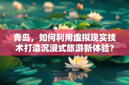 青岛，如何利用虚拟现实技术打造沉浸式旅游新体验？