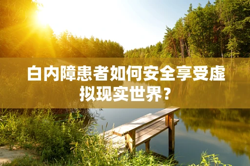 白内障患者如何安全享受虚拟现实世界？