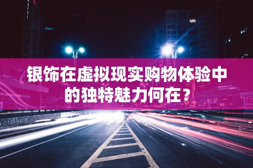 银饰在虚拟现实购物体验中的独特魅力何在？