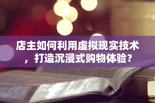 店主如何利用虚拟现实技术，打造沉浸式购物体验？
