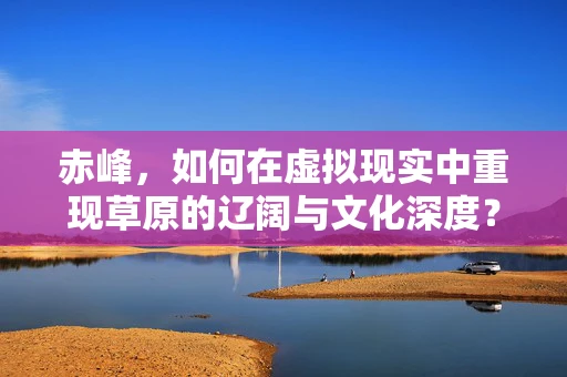 赤峰，如何在虚拟现实中重现草原的辽阔与文化深度？