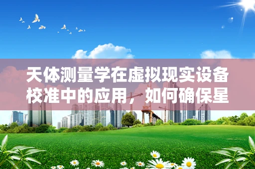 天体测量学在虚拟现实设备校准中的应用，如何确保星空的精准再现？