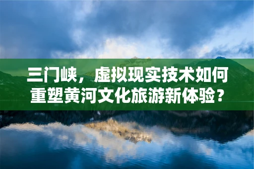 三门峡，虚拟现实技术如何重塑黄河文化旅游新体验？