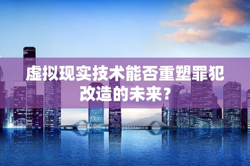 虚拟现实技术能否重塑罪犯改造的未来？