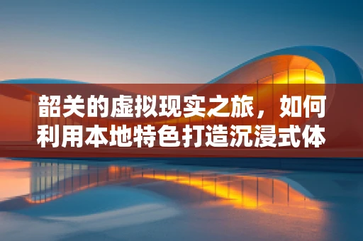 韶关的虚拟现实之旅，如何利用本地特色打造沉浸式体验？