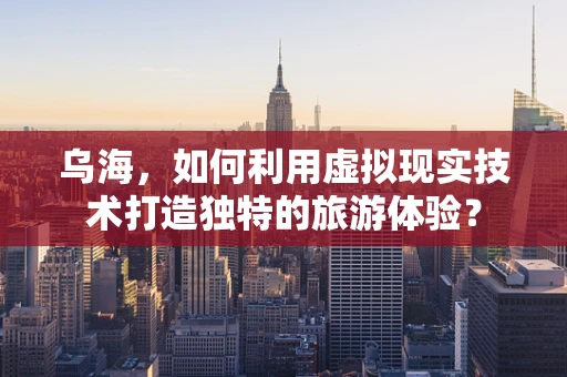 乌海，如何利用虚拟现实技术打造独特的旅游体验？