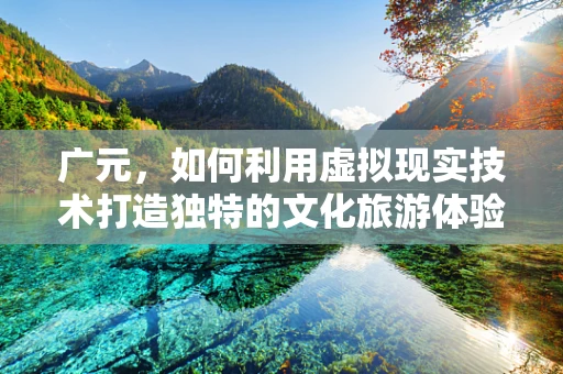 广元，如何利用虚拟现实技术打造独特的文化旅游体验？