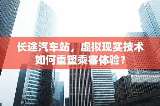 长途汽车站，虚拟现实技术如何重塑乘客体验？