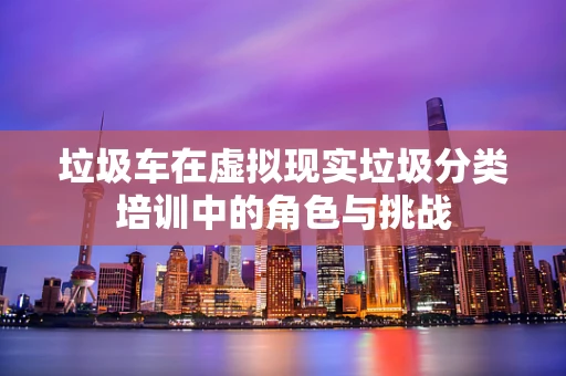 垃圾车在虚拟现实垃圾分类培训中的角色与挑战