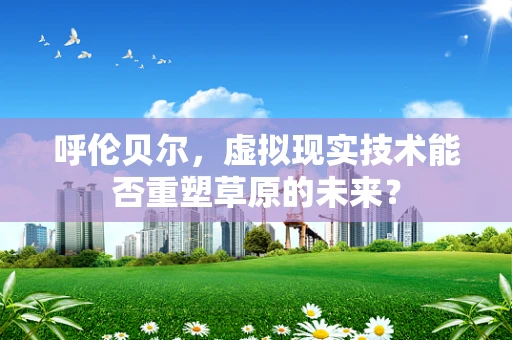 呼伦贝尔，虚拟现实技术能否重塑草原的未来？