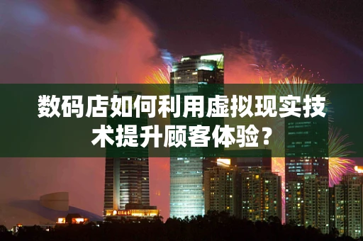 数码店如何利用虚拟现实技术提升顾客体验？