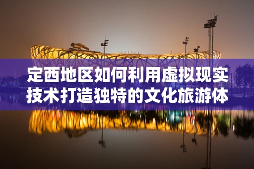 定西地区如何利用虚拟现实技术打造独特的文化旅游体验？