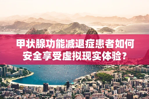甲状腺功能减退症患者如何安全享受虚拟现实体验？
