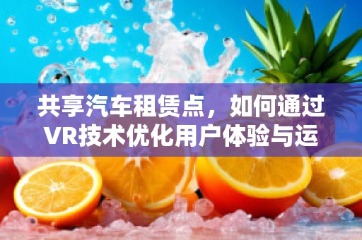 共享汽车租赁点，如何通过VR技术优化用户体验与运营效率？