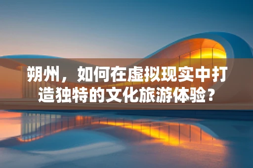 朔州，如何在虚拟现实中打造独特的文化旅游体验？