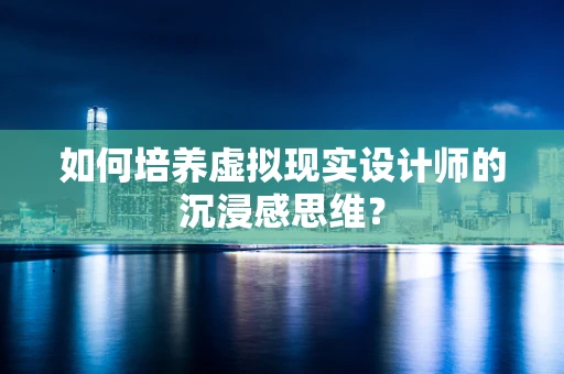 如何培养虚拟现实设计师的沉浸感思维？