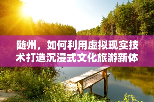 随州，如何利用虚拟现实技术打造沉浸式文化旅游新体验？