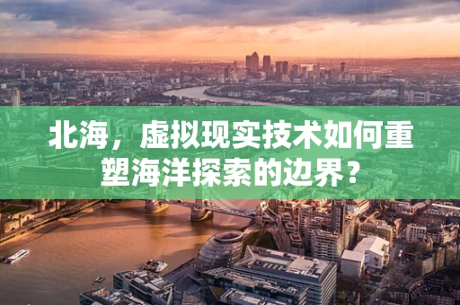 北海，虚拟现实技术如何重塑海洋探索的边界？