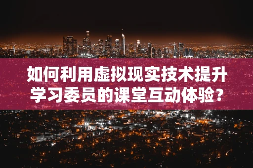如何利用虚拟现实技术提升学习委员的课堂互动体验？