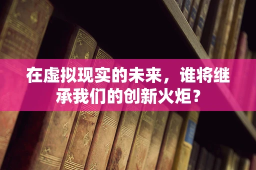 在虚拟现实的未来，谁将继承我们的创新火炬？