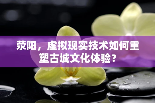 荥阳，虚拟现实技术如何重塑古城文化体验？