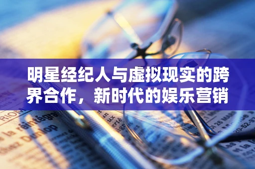 明星经纪人与虚拟现实的跨界合作，新时代的娱乐营销策略？