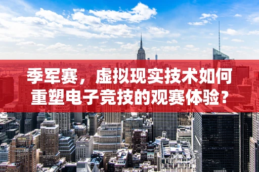 季军赛，虚拟现实技术如何重塑电子竞技的观赛体验？