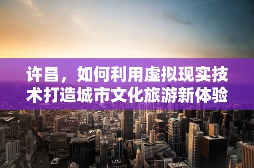 许昌，如何利用虚拟现实技术打造城市文化旅游新体验？