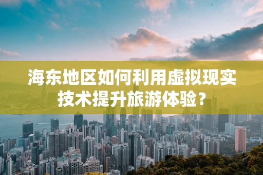 海东地区如何利用虚拟现实技术提升旅游体验？
