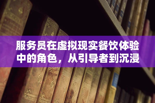 服务员在虚拟现实餐饮体验中的角色，从引导者到沉浸式体验的创造者？