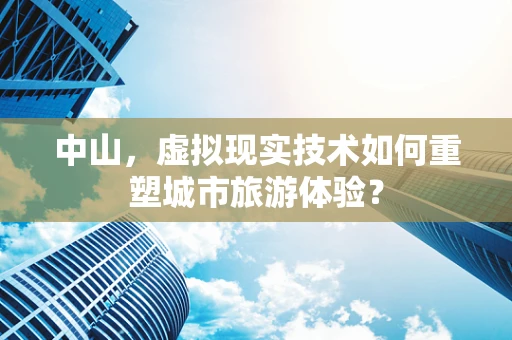 中山，虚拟现实技术如何重塑城市旅游体验？