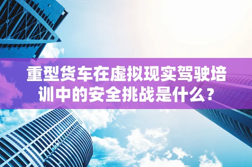 重型货车在虚拟现实驾驶培训中的安全挑战是什么？
