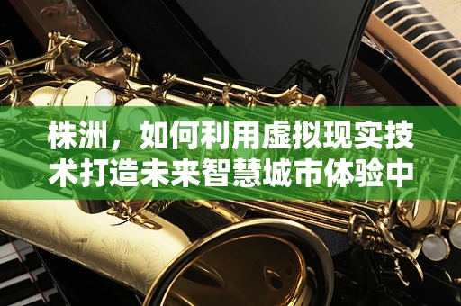 株洲，如何利用虚拟现实技术打造未来智慧城市体验中心？