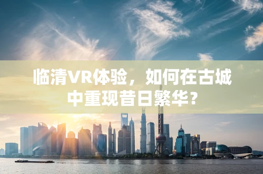临清VR体验，如何在古城中重现昔日繁华？